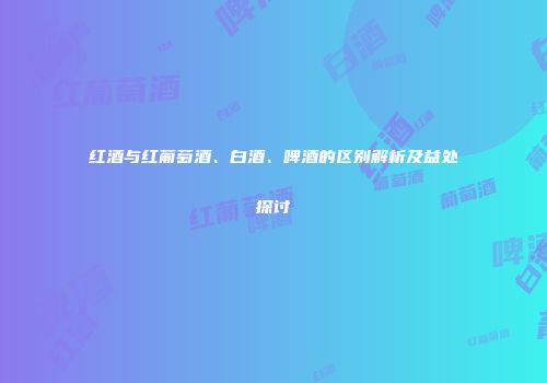 红酒与红葡萄酒、白酒、啤酒的区别解析及益处探讨