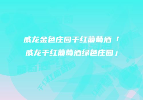 威龙金色庄园干红葡萄酒「威龙干红葡萄酒绿色庄园」