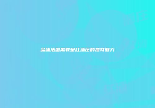 品味法国黑教皇红酒庄的独特魅力
