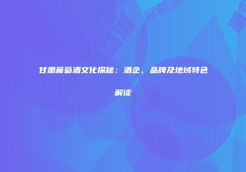 甘肃葡萄酒文化探秘：酒企、品牌及地域特色解读