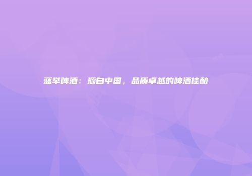 蓝举啤酒：源自中国，品质卓越的啤酒佳酿