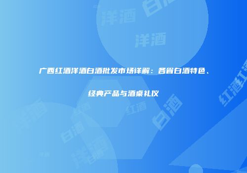 广西红酒洋酒白酒批发市场详解：各省白酒特色、经典产品与酒桌礼仪
