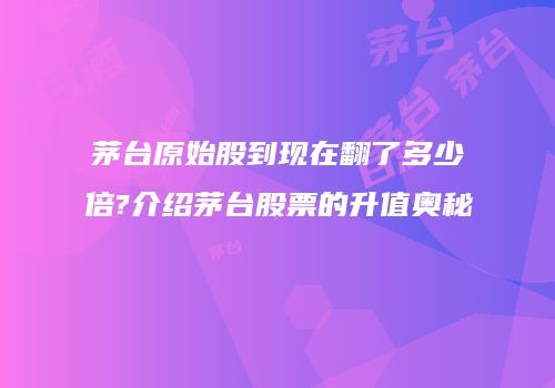 茅台原始股到现在翻了多少倍?介绍茅台股票的升值奥秘