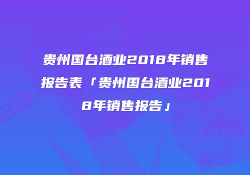 贵州国台酒业2018年销售报告表「贵州国台酒业2018年销售报告」