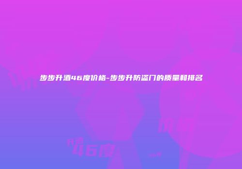 步步升酒46度价格-步步升防盗门的质量和排名