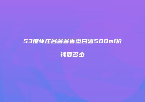 53度怀庄名酱酱香型白酒500ml价钱要多少