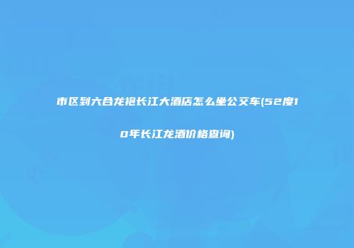 市区到六合龙袍长江大酒店怎么坐公交车(52度10年长江龙酒价格查询)