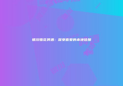 银川雪花啤酒：深受喜爱的本地佳酿