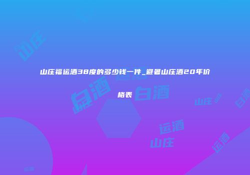 山庄福运酒38度的多少钱一件_避暑山庄酒20年价格表