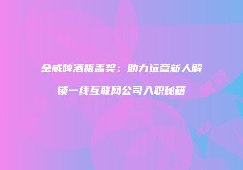 金威啤酒瓶盖奖：助力运营新人解锁一线互联网公司入职秘籍