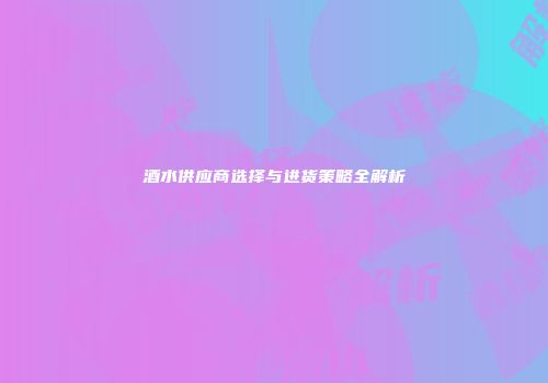酒水供应商选择与进货策略全解析