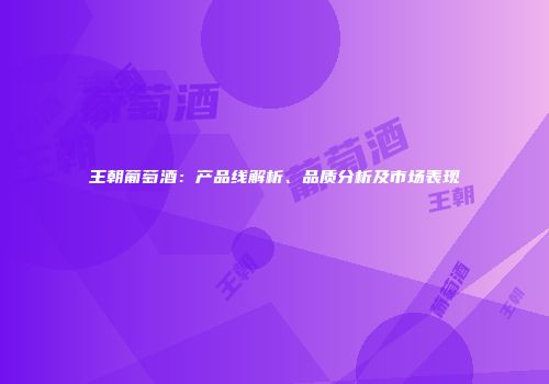 王朝葡萄酒：产品线解析、品质分析及市场表现