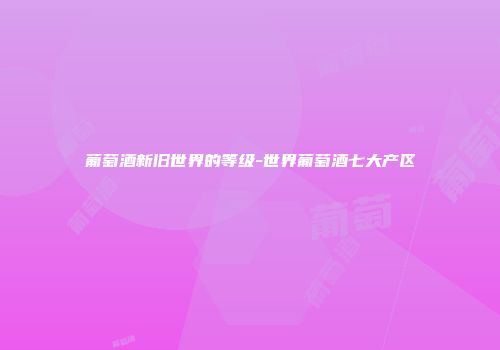 葡萄酒新旧世界的等级-世界葡萄酒七大产区