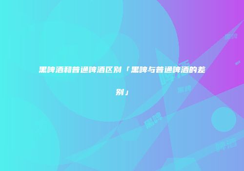 黑啤酒和普通啤酒区别「黑啤与普通啤酒的差别」