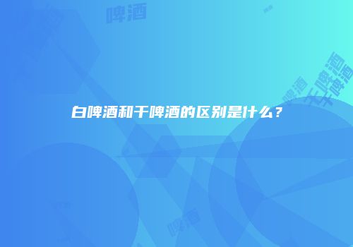 白啤酒和干啤酒的区别是什么？