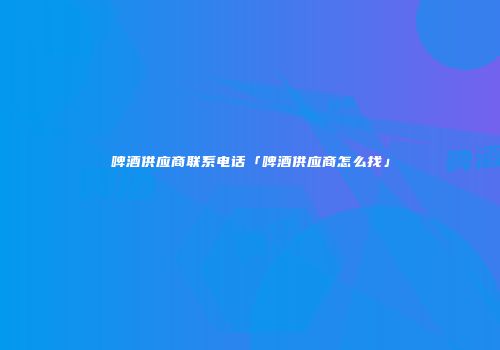 啤酒供应商联系电话「啤酒供应商怎么找」