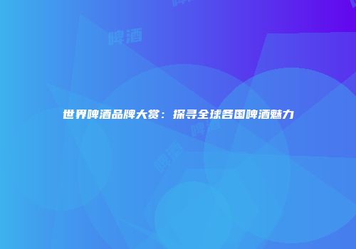 世界啤酒品牌大赏：探寻全球各国啤酒魅力