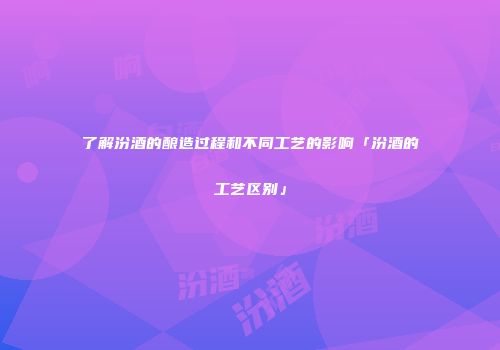 了解汾酒的酿造过程和不同工艺的影响「汾酒的工艺区别」