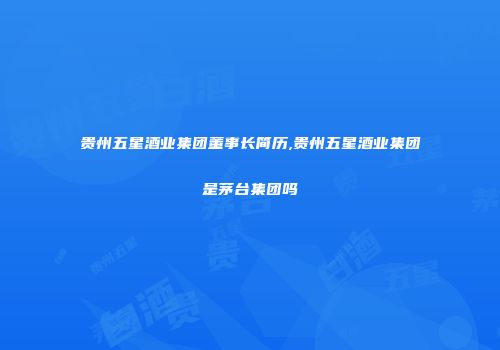 贵州五星酒业集团董事长简历,贵州五星酒业集团是茅台集团吗