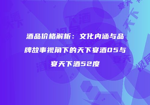 酒品价格解析：文化内涵与品牌故事视角下的天下宴酒05与宴天下酒52度
