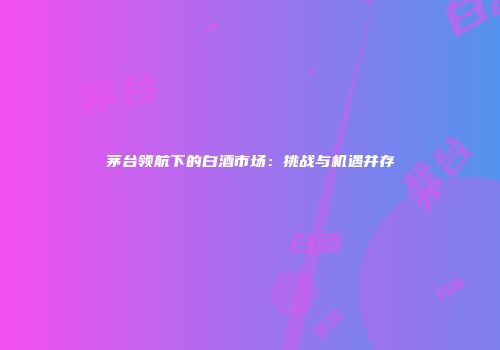 茅台领航下的白酒市场：挑战与机遇并存