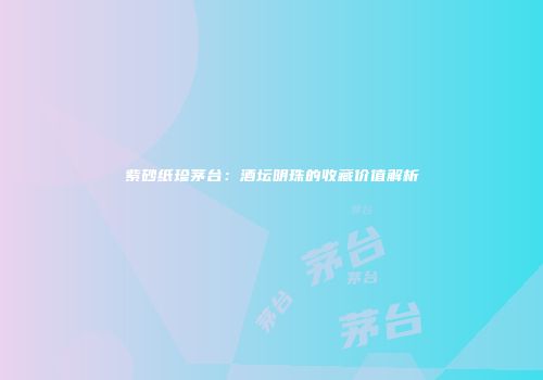 紫砂纸珍茅台：酒坛明珠的收藏价值解析