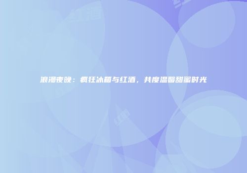 浪漫夜晚：疯狂冰箱与红酒，共度温馨甜蜜时光