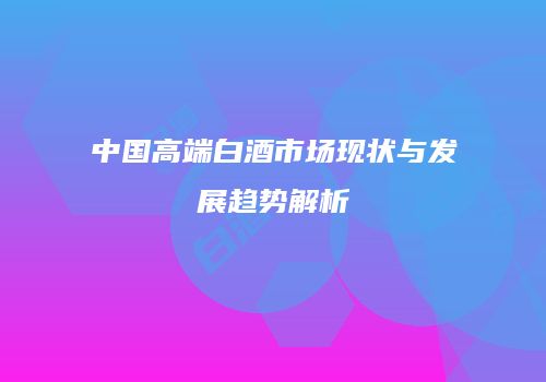 中国高端白酒市场现状与发展趋势解析