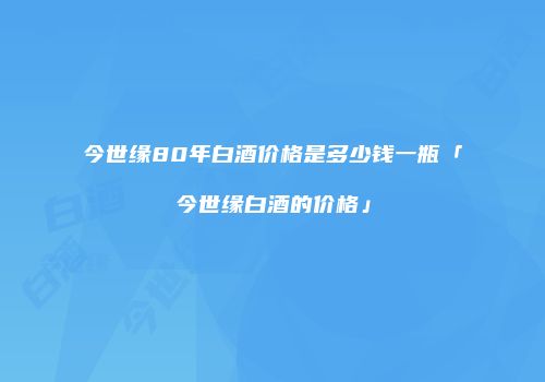 今世缘80年白酒价格是多少钱一瓶「今世缘白酒的价格」