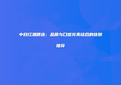 中档红酒精选：品质与口感完美结合的佳酿推荐