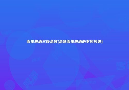 雪花啤酒三种品牌(品味雪花啤酒的不同风味)