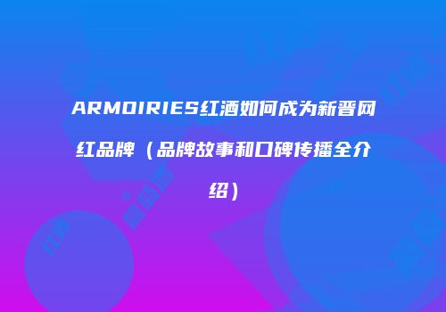 ARMOIRIES红酒如何成为新晋网红品牌（品牌故事和口碑传播全介绍）