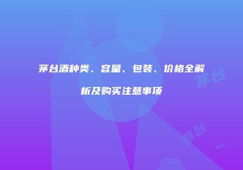 茅台酒种类、容量、包装、价格全解析及购买注意事项