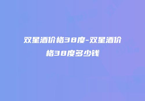 双星酒价格38度-双星酒价格38度多少钱