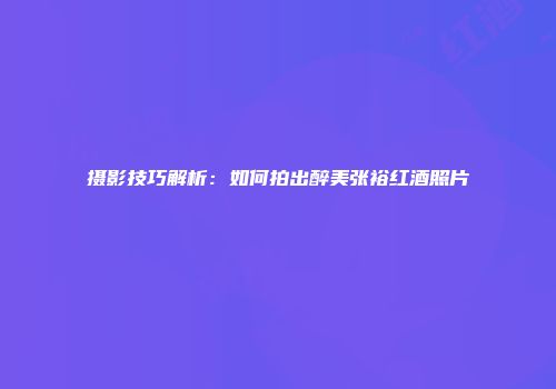 摄影技巧解析：如何拍出醉美张裕红酒照片