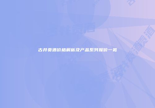 古井贡酒价格解析及产品系列报价一览