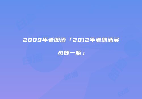 2009年老郎酒「2012年老郎酒多少钱一瓶」