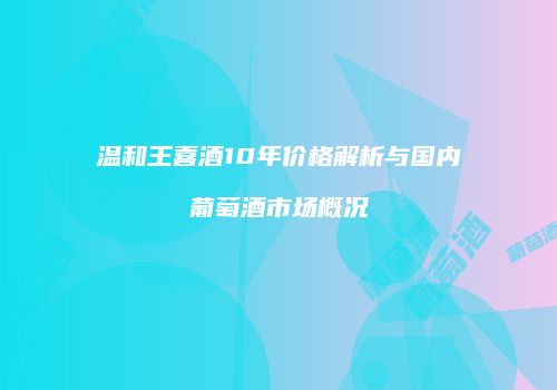 温和王喜酒10年价格解析与国内葡萄酒市场概况