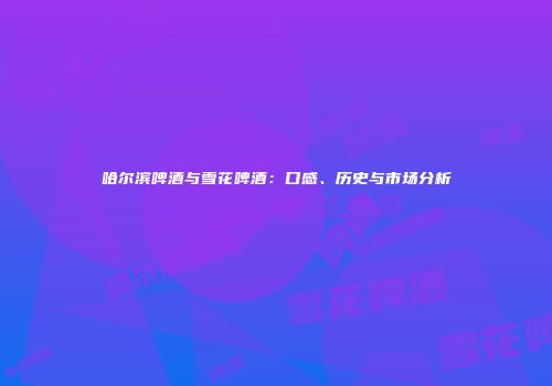 哈尔滨啤酒与雪花啤酒：口感、历史与市场分析