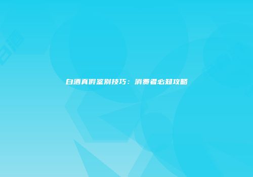 白酒真假鉴别技巧：消费者必知攻略