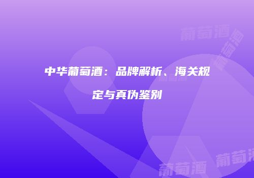 中华葡萄酒：品牌解析、海关规定与真伪鉴别