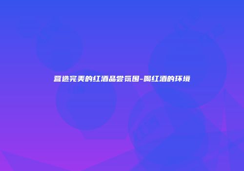 营造完美的红酒品尝氛围-喝红酒的环境