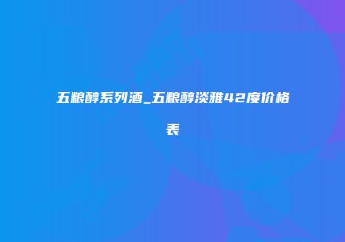 五粮醇系列酒_五粮醇淡雅42度价格表