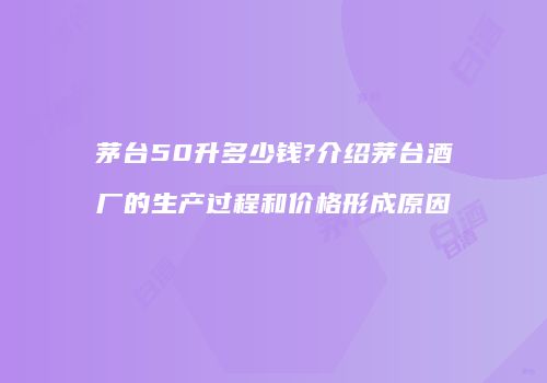 茅台50升多少钱?介绍茅台酒厂的生产过程和价格形成原因