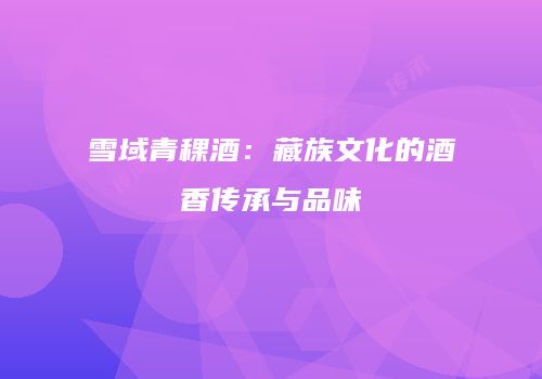 雪域青稞酒：藏族文化的酒香传承与品味