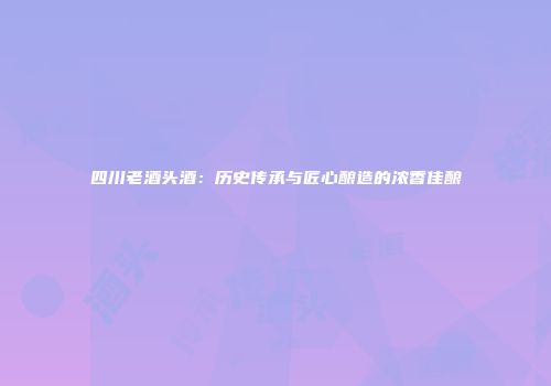 四川老酒头酒：历史传承与匠心酿造的浓香佳酿