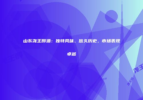 山东尧王醇酒：独特风味、悠久历史，市场表现卓越