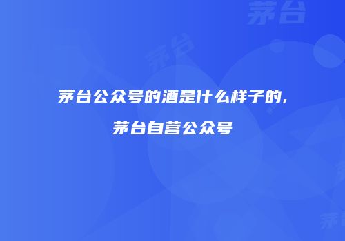 茅台公众号的酒是什么样子的,茅台自营公众号