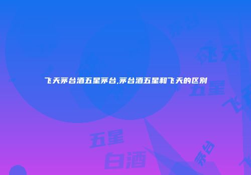 飞天茅台酒五星茅台,茅台酒五星和飞天的区别