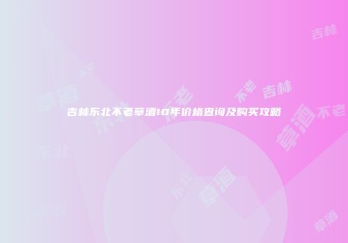 吉林东北不老草酒10年价格查询及购买攻略